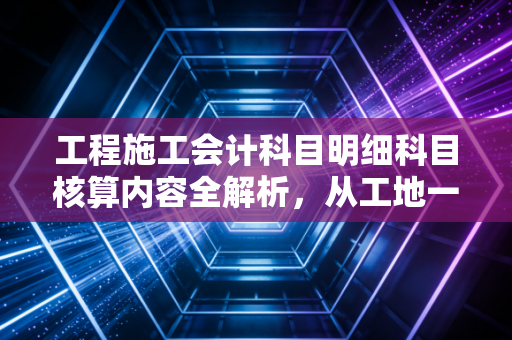 工程施工会计科目明细科目核算内容全解析，从工地一砖一瓦到财务报表的奥秘