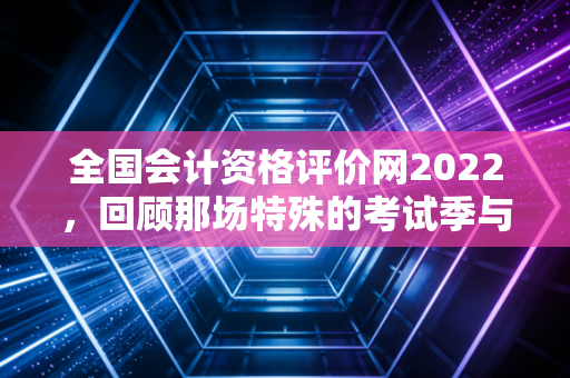 全国会计资格评价网2022，回顾那场特殊的考试季与我们的职业进阶路