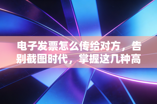 电子发票怎么传给对方,告别截图时代,掌握这几种高效合规的姿势