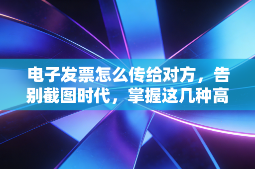 电子发票怎么传给对方,告别截图时代,掌握这几种高效合规的姿势