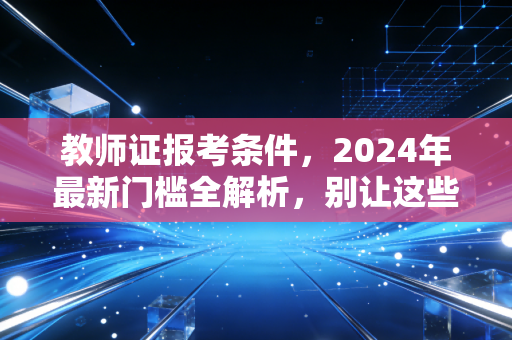 教师证报考条件,2024年最新门槛全解析,别让这些细节误了你的教师梦