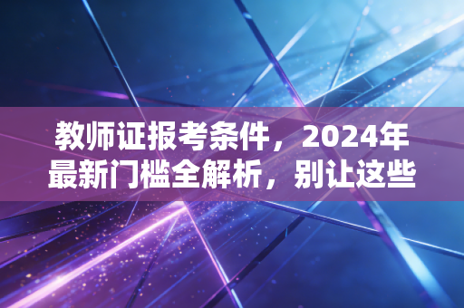 教师证报考条件，2024年最新门槛全解析，别让这些细节误了你的教师梦