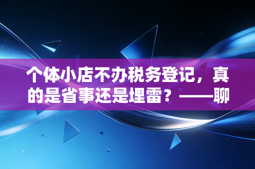 个体小店不办税务登记，真的是省事还是埋雷？——聊聊小店主最容易忽视的合规风险