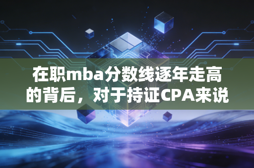 在职mba分数线逐年走高的背后，对于持证CPA来说，这张职场跃迁的入场券还值不值得拼？