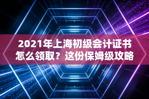 2021年上海初级会计证书怎么领取？这份保姆级攻略不仅教你拿证，更读懂职场第一课