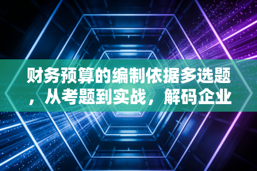 财务预算的编制依据多选题，从考题到实战，解码企业经营的底层逻辑