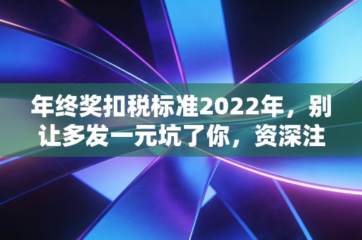 年终奖扣税标准2022年，别让多发一元坑了你，资深注会教你如何避坑与节税