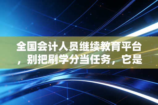 全国会计人员继续教育平台,别把刷学分当任务,它是你对抗职业焦虑的最后一道防线