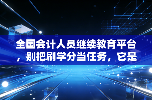 全国会计人员继续教育平台,别把刷学分当任务,它是你对抗职业焦虑的最后一道防线