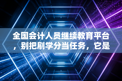 全国会计人员继续教育平台，别把刷学分当任务，它是你对抗职业焦虑的最后一道防线