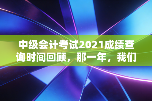 中级会计考试2021成绩查询时间回顾，那一年，我们在焦虑与期待中见证的会计人生