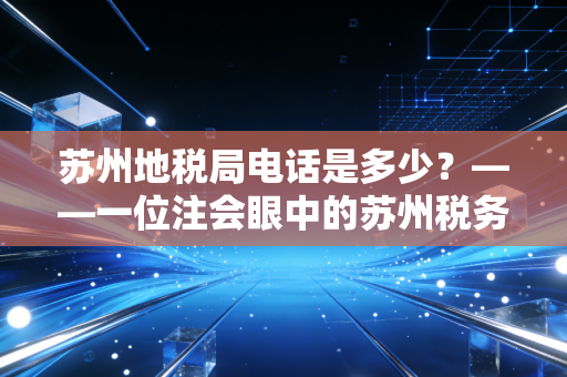 苏州地税局电话是多少?——一位注会眼中的苏州税务变迁与企业合规生存指南