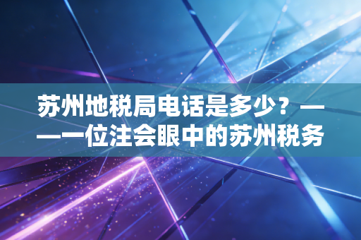 苏州地税局电话是多少？——一位注会眼中的苏州税务变迁与企业合规生存指南