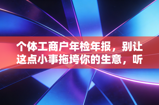 个体工商户年检年报,别让这点小事拖垮你的生意,听老会计一句劝