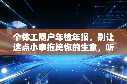 个体工商户年检年报，别让这点小事拖垮你的生意，听老会计一句劝