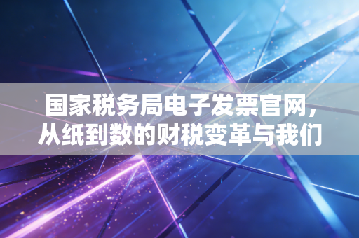 国家税务局电子发票官网,从纸到数的财税变革与我们的应对之道
