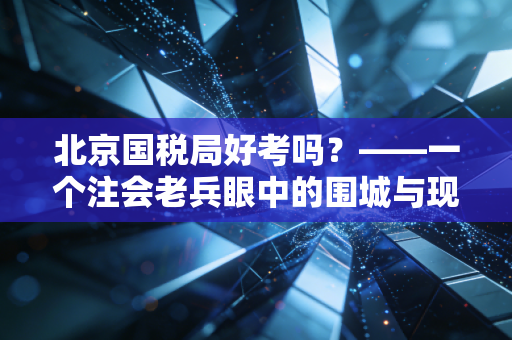 北京国税局好考吗？——一个注会老兵眼中的围城与现实考量