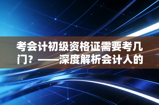 考会计初级资格证需要考几门？——深度解析会计人的第一张入场券与备考心法