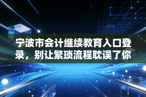 宁波市会计继续教育入口登录，别让繁琐流程耽误了你的职业发展，作为过来人我想和你聊聊心里话