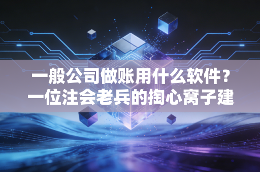 一般公司做账用什么软件？一位注会老兵的掏心窝子建议与避坑指南