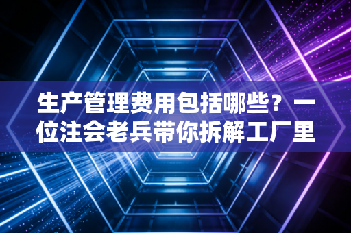 生产管理费用包括哪些？一位注会老兵带你拆解工厂里的隐形账单