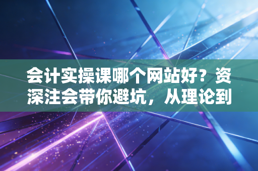 会计实操课哪个网站好？资深注会带你避坑，从理论到职场高手的进阶之路