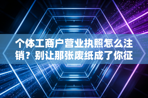 个体工商户营业执照怎么注销？别让那张废纸成了你征信上的定时炸弹