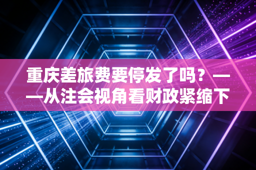 重庆差旅费要停发了吗?——从注会视角看财政紧缩下的报销困局与职场生存