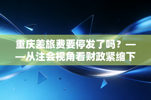 重庆差旅费要停发了吗?——从注会视角看财政紧缩下的报销困局与职场生存