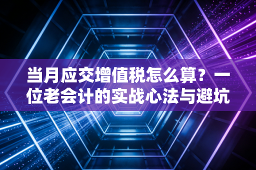 当月应交增值税怎么算？一位老会计的实战心法与避坑指南