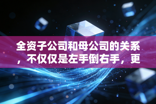 全资子公司和母公司的关系,不仅仅是左手倒右手,更是商业帝国的防火墙与先锋