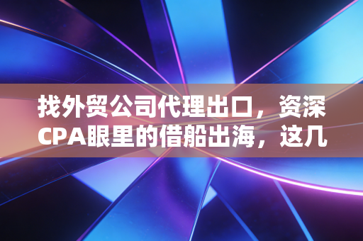 找外贸公司代理出口，资深CPA眼里的借船出海，这几件事你必须懂