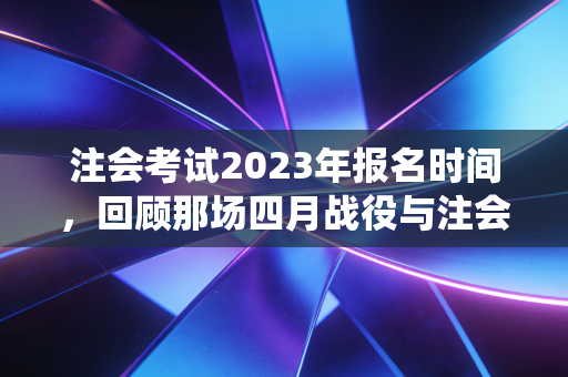 注会考试2023年报名时间，回顾那场四月战役与注会人的进阶之路