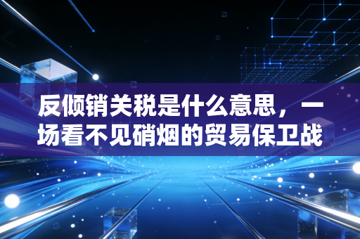 反倾销关税是什么意思，一场看不见硝烟的贸易保卫战与会计师眼中的账本真相