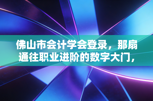 佛山市会计学会登录，那扇通往职业进阶的数字大门，你真的走对了吗？