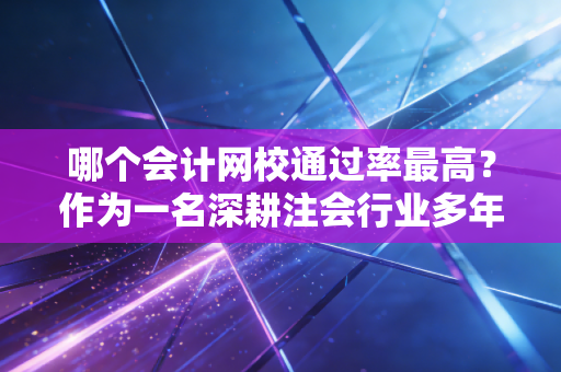 哪个会计网校通过率最高？作为一名深耕注会行业多年的老兵，我想和你聊聊这背后的真相与选课逻辑
