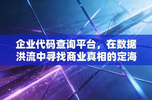 企业代码查询平台，在数据洪流中寻找商业真相的定海神针
