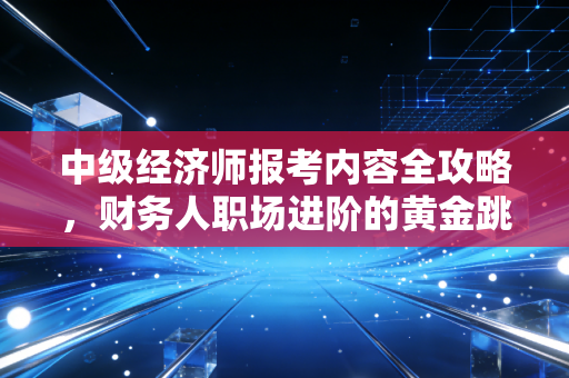 中级经济师报考内容全攻略,财务人职场进阶的黄金跳板