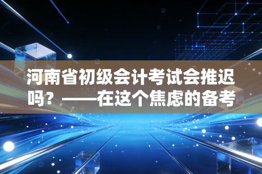 河南省初级会计考试会推迟吗？——在这个焦虑的备考季，我们需要一点清醒剂
