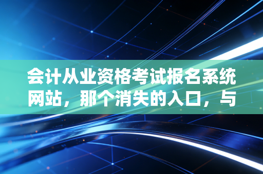 会计从业资格考试报名系统网站，那个消失的入口，与会计人不得不提的进阶之路