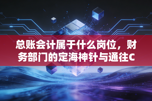 总账会计属于什么岗位,财务部门的定海神针与通往CFO的必经之路