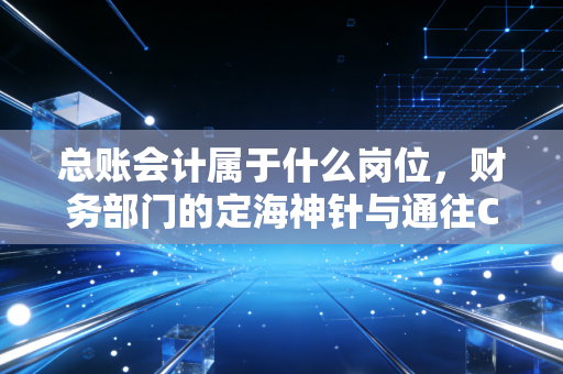 总账会计属于什么岗位，财务部门的定海神针与通往CFO的必经之路