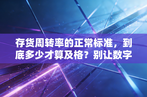 存货周转率的正常标准，到底多少才算及格？别让数字骗了你
