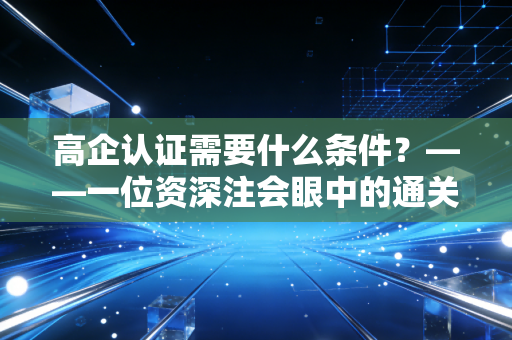 高企认证需要什么条件？——一位资深注会眼中的通关秘籍与避坑指南