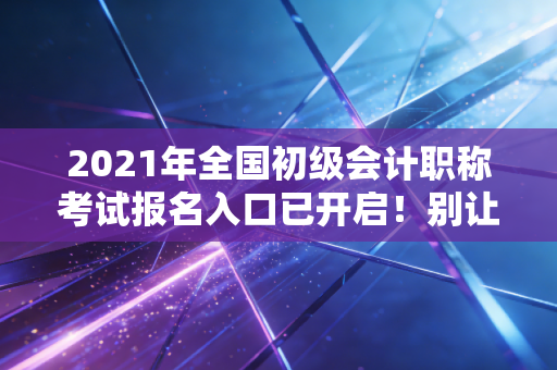 2021年全国初级会计职称考试报名入口已开启！别让犹豫成为你进阶路上的绊脚石