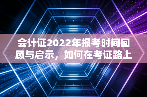 会计证2022年报考时间回顾与启示，如何在考证路上少走弯路