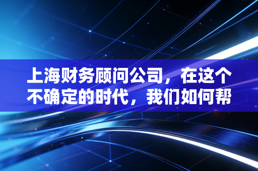 上海财务顾问公司,在这个不确定的时代,我们如何帮企业家守住钱袋子