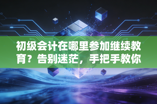 初级会计在哪里参加继续教育?告别迷茫,手把手教你搞定年检那些事儿