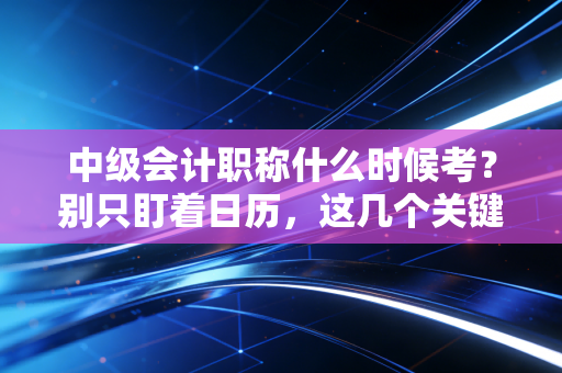 中级会计职称什么时候考？别只盯着日历，这几个关键时间点才是你职场进阶的命门