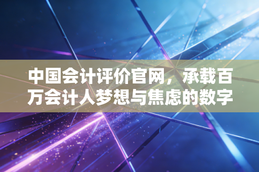 中国会计评价官网，承载百万会计人梦想与焦虑的数字门户